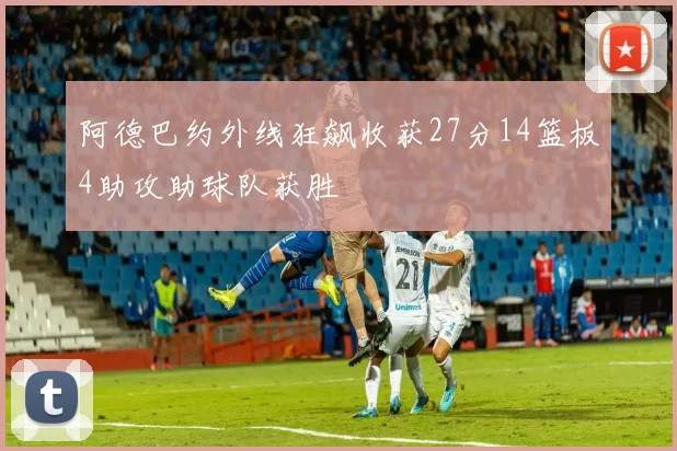 阿德巴约外线狂飙收获27分14篮板4助攻助球队获胜
