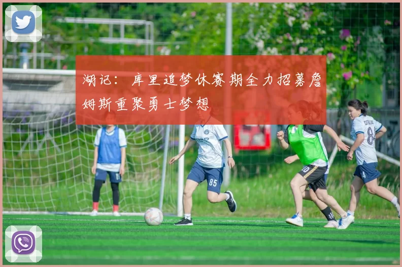 湖记：库里追梦休赛期全力招募詹姆斯重聚勇士梦想