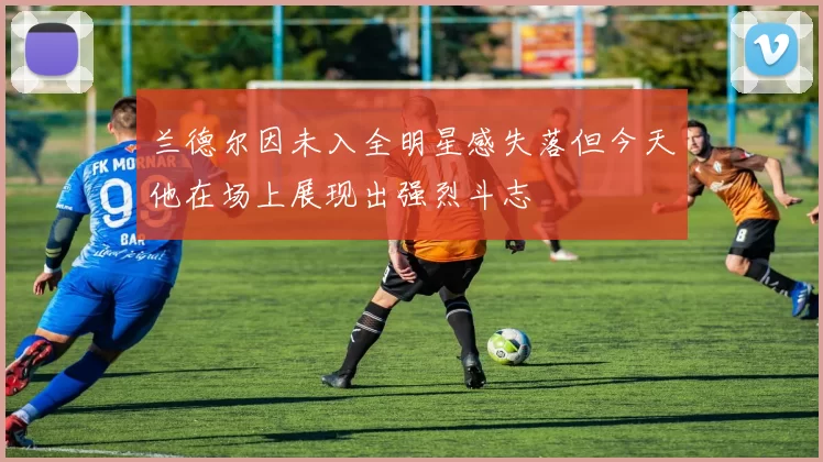 兰德尔因未入全明星感失落但今天他在场上展现出强烈斗志