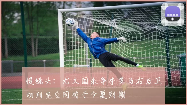 慢镜头：尤文国米争夺罗马右后卫切利克合同将于今夏到期