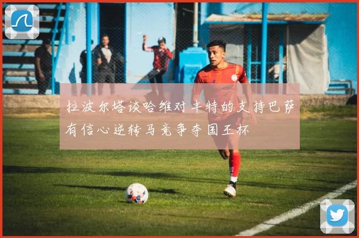 拉波尔塔谈哈维对丰特的支持巴萨有信心逆转马竞争夺国王杯