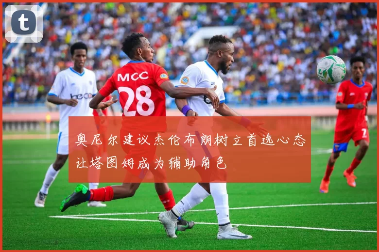 奥尼尔建议杰伦布朗树立首选心态让塔图姆成为辅助角色