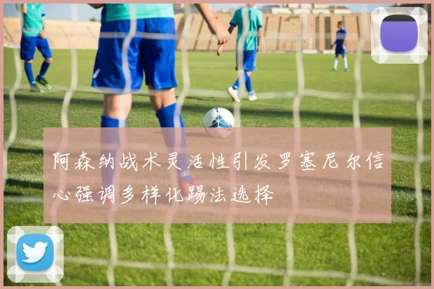 阿森纳战术灵活性引发罗塞尼尔信心强调多样化踢法选择