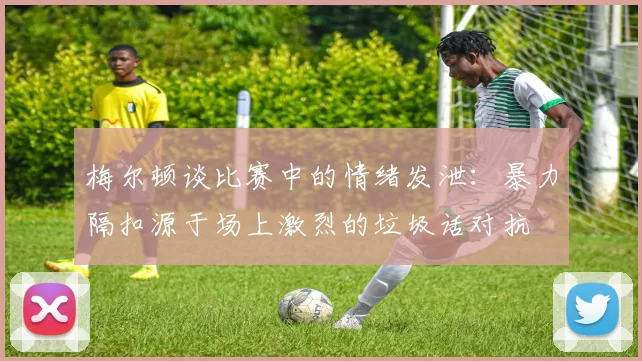 梅尔顿谈比赛中的情绪发泄：暴力隔扣源于场上激烈的垃圾话对抗