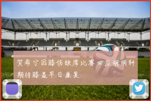 贺希宁因膝伤缺席比赛回应胡明轩期待膝盖早日康复