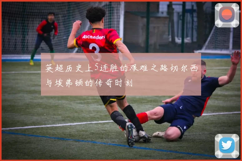 英超历史上5连胜的艰难之路切尔西与埃弗顿的传奇时刻