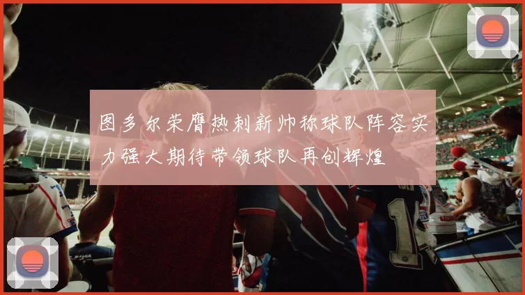 图多尔荣膺热刺新帅称球队阵容实力强大期待带领球队再创辉煌