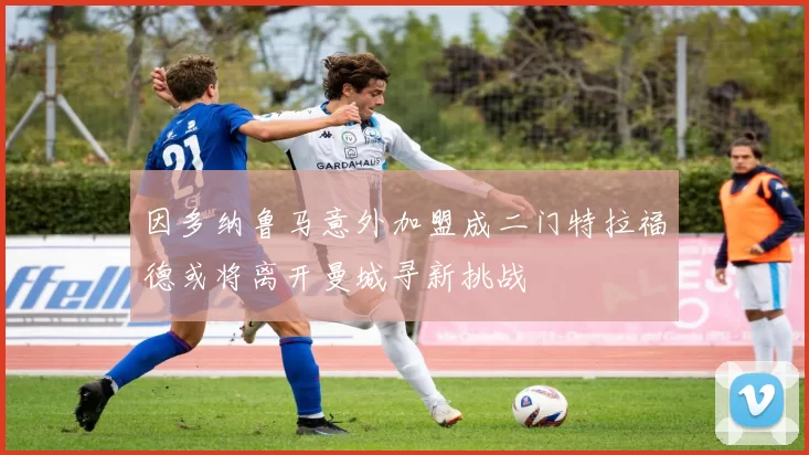 因多纳鲁马意外加盟成二门特拉福德或将离开曼城寻新挑战