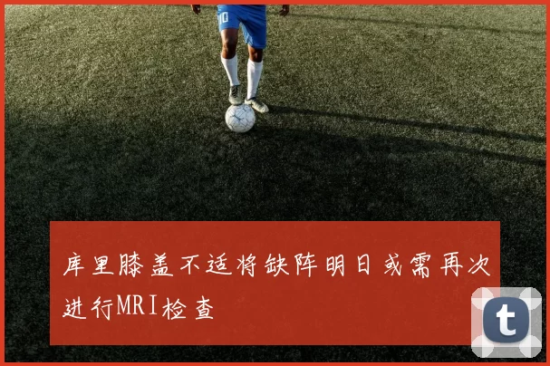 库里膝盖不适将缺阵明日或需再次进行MRI检查