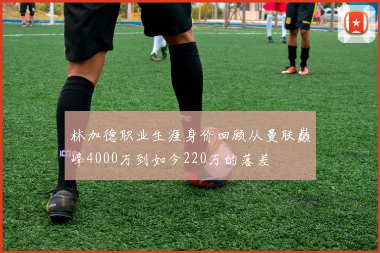 林加德职业生涯身价回顾从曼联巅峰4000万到如今220万的落差