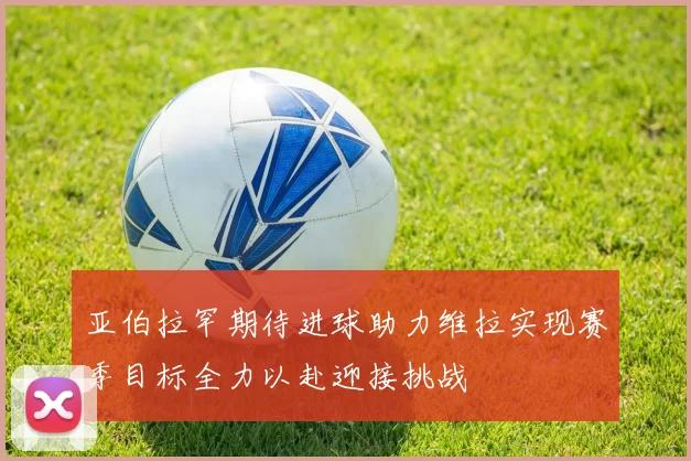 亚伯拉罕期待进球助力维拉实现赛季目标全力以赴迎接挑战