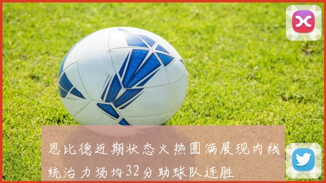 恩比德近期状态火热圆满展现内线统治力场均32分助球队连胜