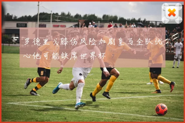 罗德里戈膝伤风险加剧皇马全队忧心他可能缺席世界杯