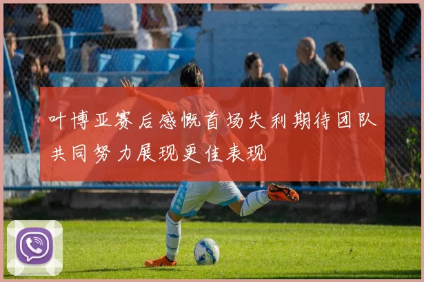 叶博亚赛后感慨首场失利期待团队共同努力展现更佳表现