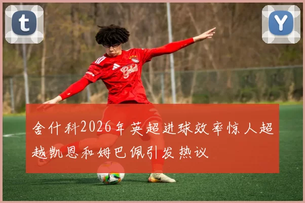 舍什科2026年英超进球效率惊人超越凯恩和姆巴佩引发热议