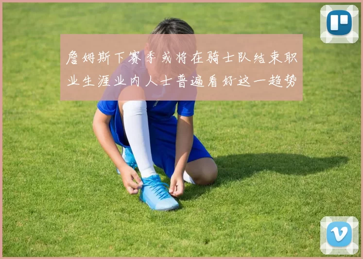 詹姆斯下赛季或将在骑士队结束职业生涯业内人士普遍看好这一趋势
