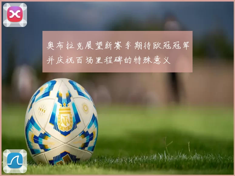 奥布拉克展望新赛季期待欧冠冠军并庆祝百场里程碑的特殊意义